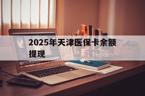 诸暨最新2025年天津医保卡余额提现方法分析(最方便真实的诸暨2025年天津医保卡余额提现多少方法)