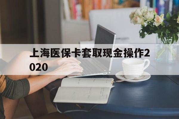 诸暨最新上海医保卡套取现金操作2020方法分析(最方便真实的诸暨上海医保卡套取现金操作2020年方法)