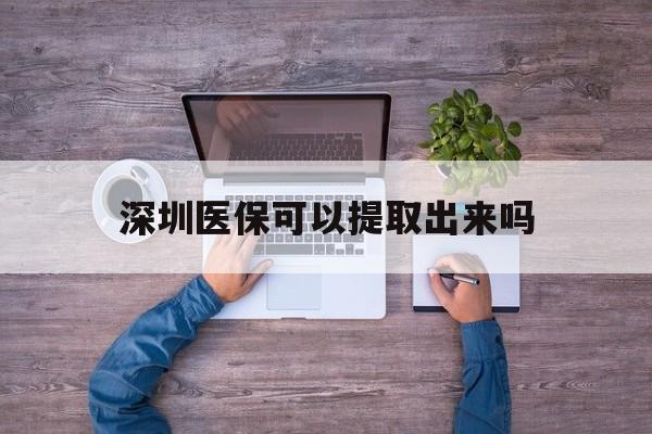 诸暨最新深圳医保可以提取出来吗方法分析(最方便真实的诸暨深圳医保能提取吗方法)